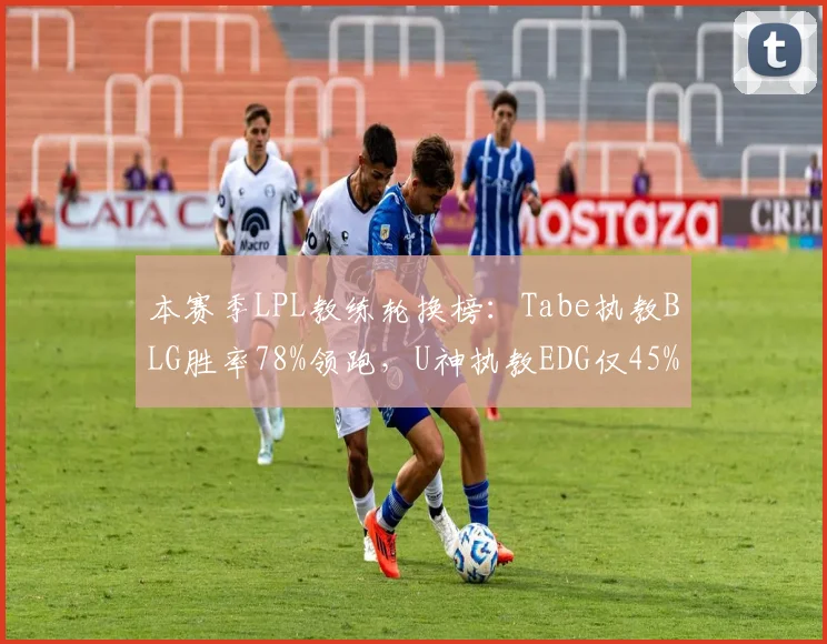 本赛季LPL教练轮换榜:Tabe执教BLG胜率78%领跑,U神执教EDG仅45%