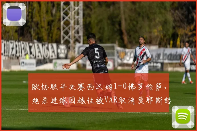 欧协联半决赛西汉姆1-0佛罗伦萨,绝杀进球因越位被VAR取消莫耶斯怒摔水瓶