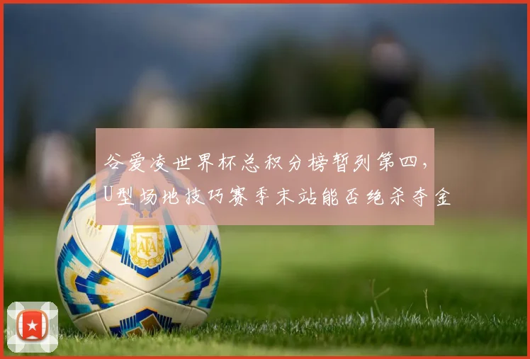 谷爱凌世界杯总积分榜暂列第四,U型场地技巧赛季末站能否绝杀夺金?