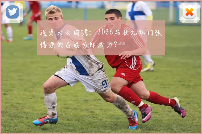 选秀大会前瞻:2026届状元热门张博源能否成为即战力?