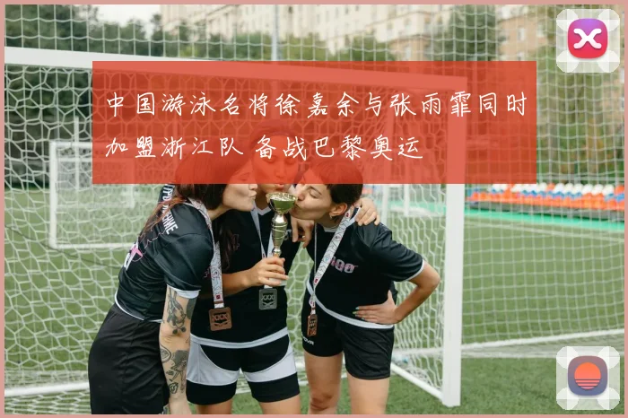 中国游泳名将徐嘉余与张雨霏同时加盟浙江队 备战巴黎奥运