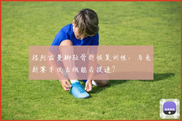 格列兹曼脚趾骨折恢复训练，马竞新赛季攻击线能否提速？