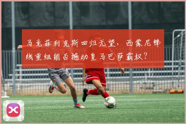 马竞菲利克斯回归无望,西蒙尼锋线重组能否撼动皇马巴萨霸权?